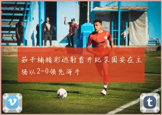 茹子楠精彩远射首开纪录国安在主场以2-0领先海牛