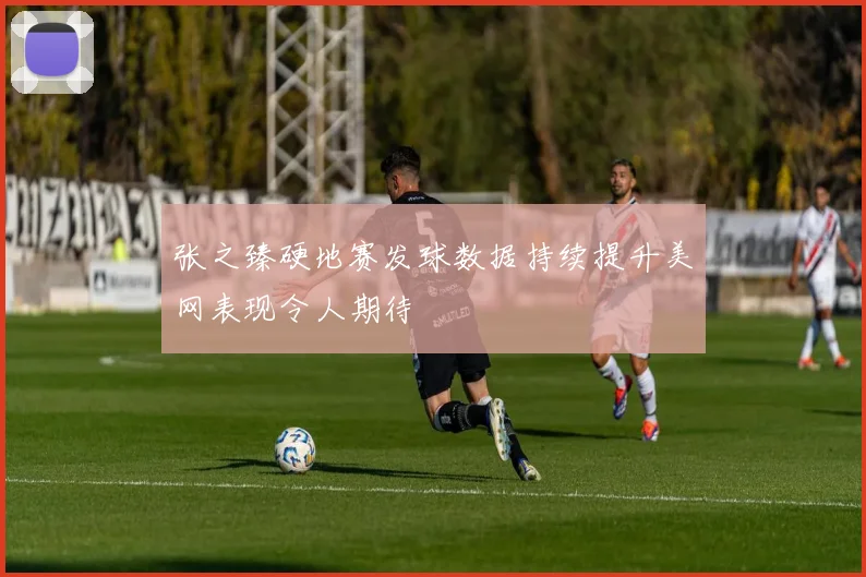 张之臻硬地赛发球数据持续提升美网表现令人期待