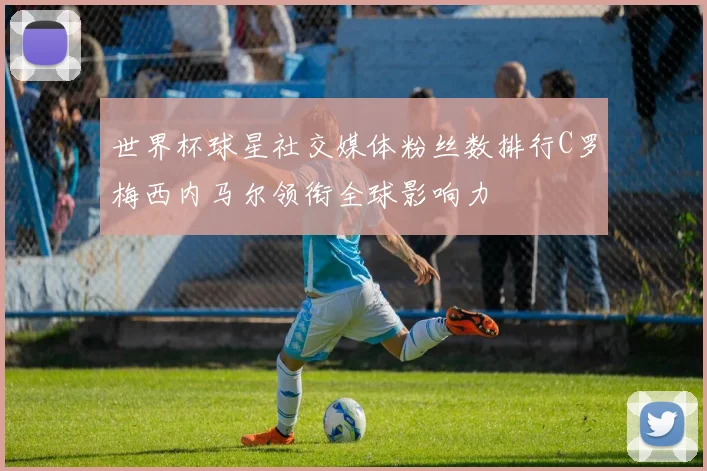 世界杯球星社交媒体粉丝数排行C罗梅西内马尔领衔全球影响力