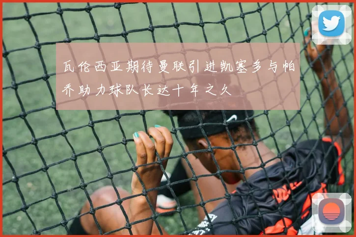 瓦伦西亚期待曼联引进凯塞多与帕乔助力球队长达十年之久