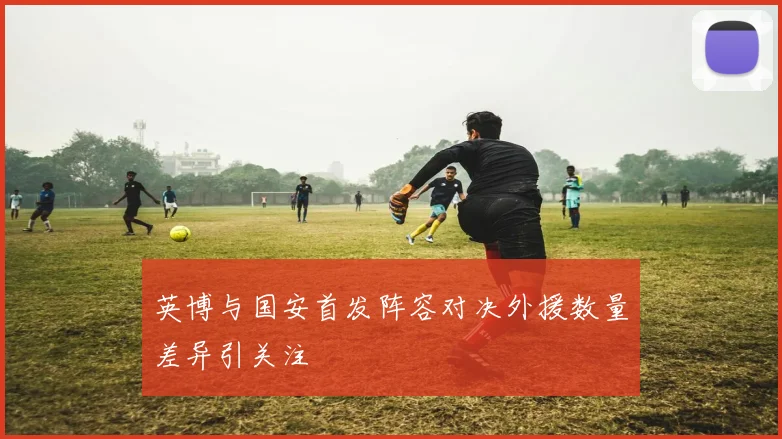 英博与国安首发阵容对决外援数量差异引关注