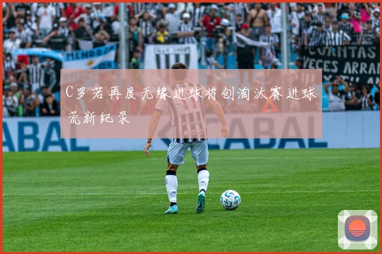 C罗若再度无缘进球将创淘汰赛进球荒新纪录