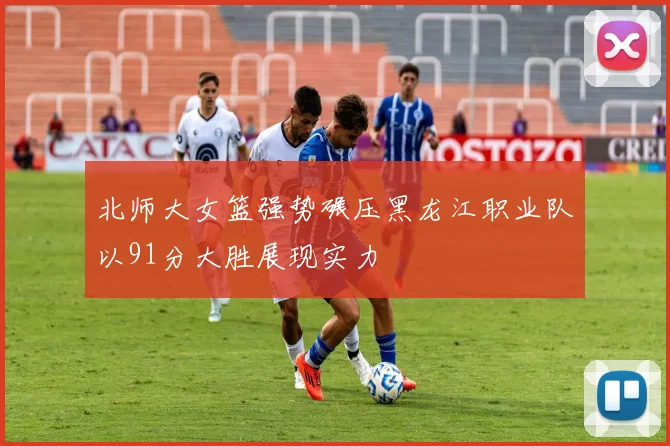 北师大女篮强势碾压黑龙江职业队以91分大胜展现实力