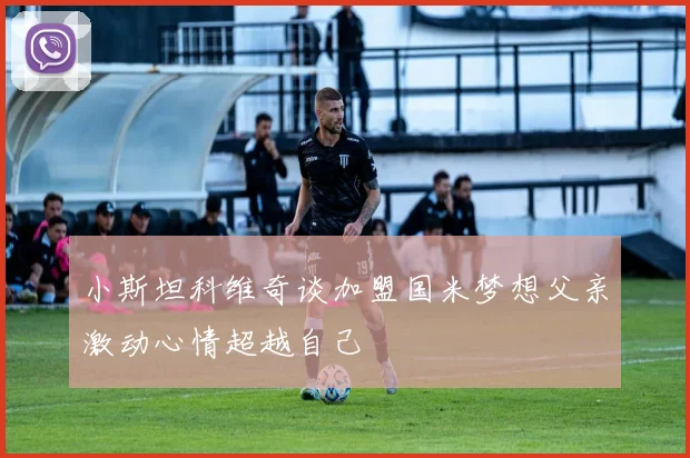 小斯坦科维奇谈加盟国米梦想父亲激动心情超越自己