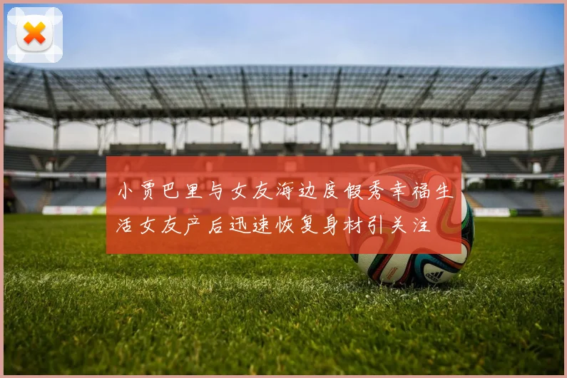 小贾巴里与女友海边度假秀幸福生活女友产后迅速恢复身材引关注
