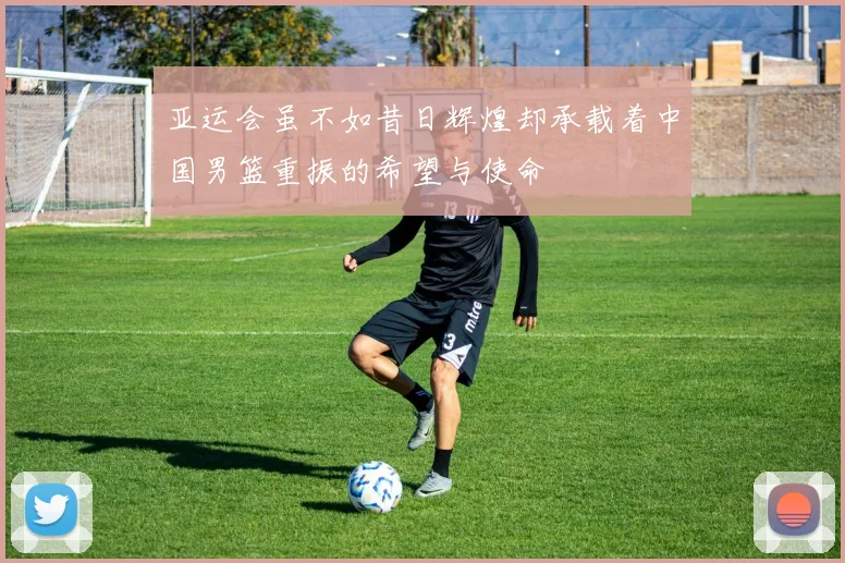 亚运会虽不如昔日辉煌却承载着中国男篮重振的希望与使命