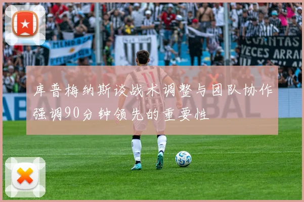 库普梅纳斯谈战术调整与团队协作强调90分钟领先的重要性