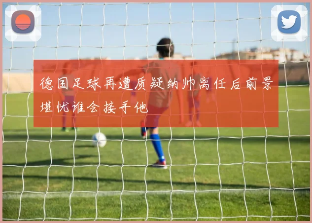 德国足球再遭质疑纳帅离任后前景堪忧谁会接手他