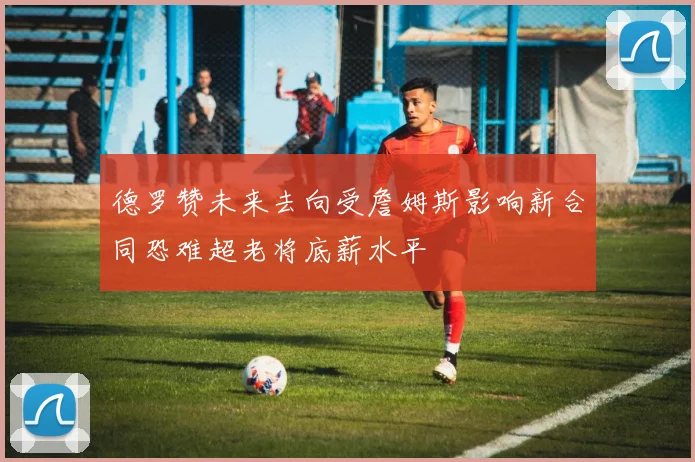 德罗赞未来去向受詹姆斯影响新合同恐难超老将底薪水平