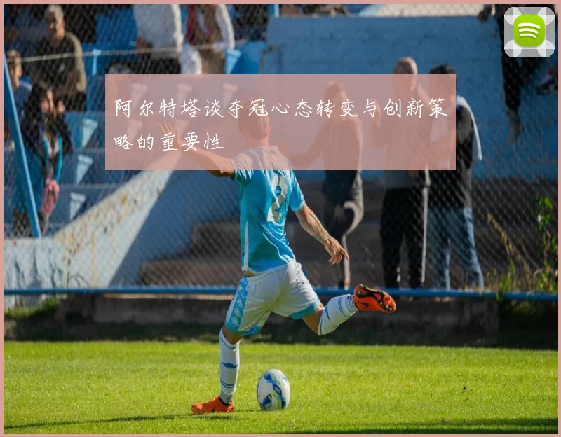 阿尔特塔谈夺冠心态转变与创新策略的重要性