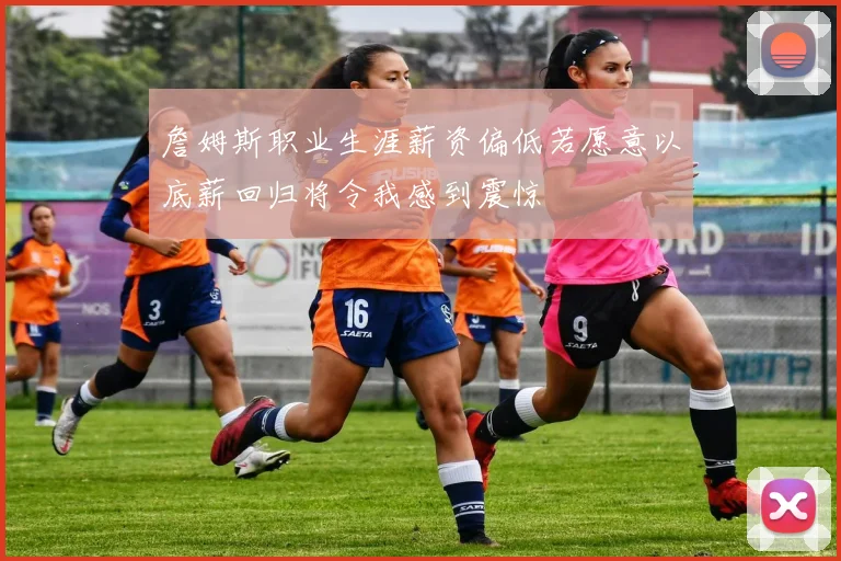 詹姆斯职业生涯薪资偏低若愿意以底薪回归将令我感到震惊