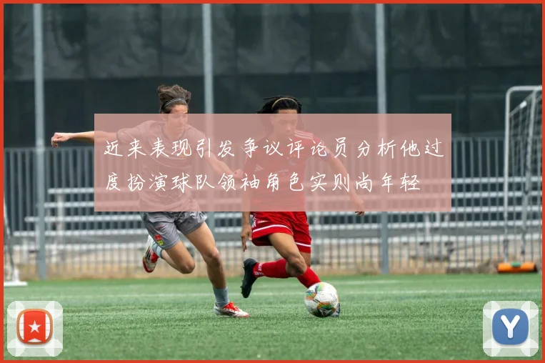 近来表现引发争议评论员分析他过度扮演球队领袖角色实则尚年轻