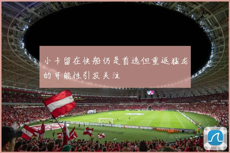 小卡留在快船仍是首选但重返猛龙的可能性引发关注