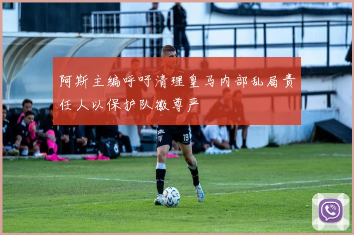 阿斯主编呼吁清理皇马内部乱局责任人以保护队徽尊严