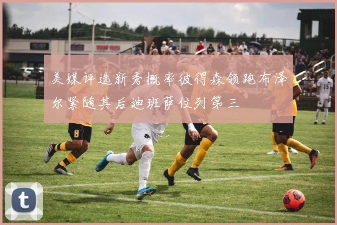 美媒评选新秀概率彼得森领跑布泽尔紧随其后迪班萨位列第三