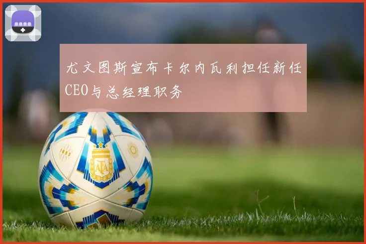 尤文图斯宣布卡尔内瓦利担任新任CEO与总经理职务