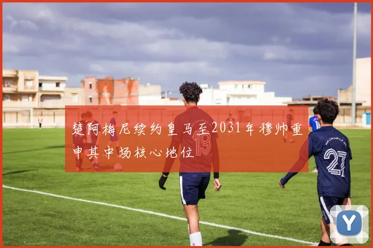 楚阿梅尼续约皇马至2031年穆帅重申其中场核心地位