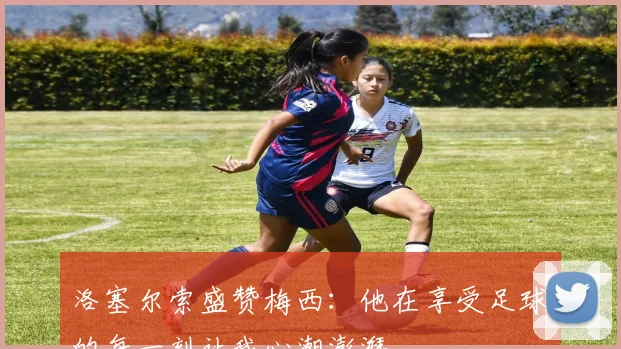洛塞尔索盛赞梅西：他在享受足球的每一刻让我心潮澎湃