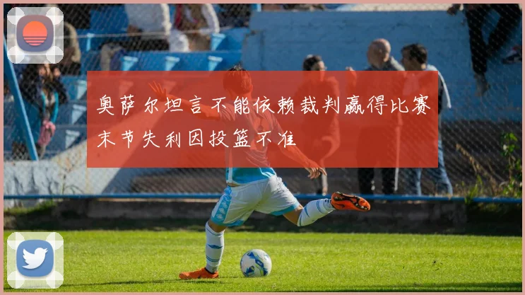 奥萨尔坦言不能依赖裁判赢得比赛末节失利因投篮不准