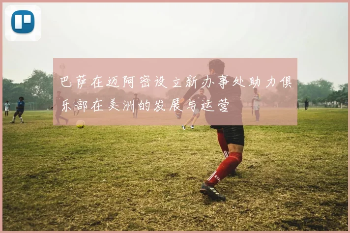 巴萨在迈阿密设立新办事处助力俱乐部在美洲的发展与运营