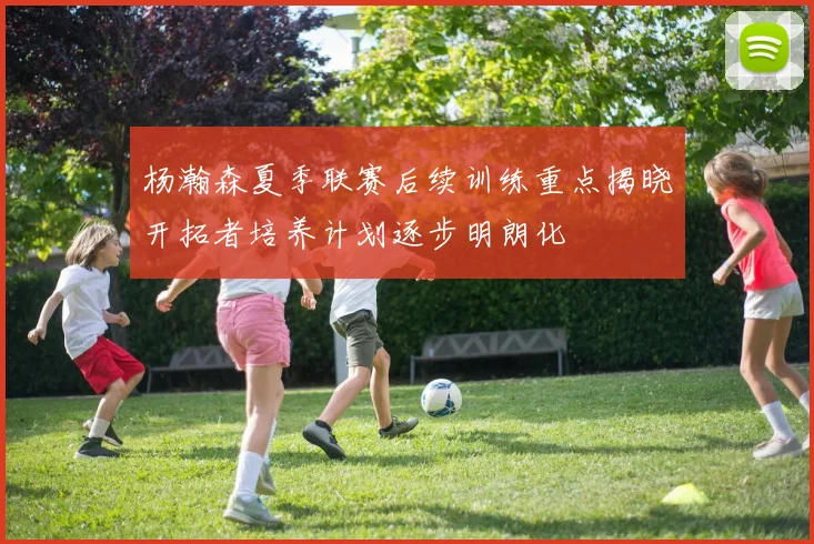 杨瀚森夏季联赛后续训练重点揭晓开拓者培养计划逐步明朗化